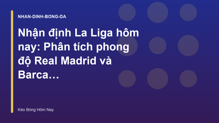 Nhận định La Liga hôm nay: Phân tích phong độ Real Madrid và Barca - Kèo Bóng Hôm Nay