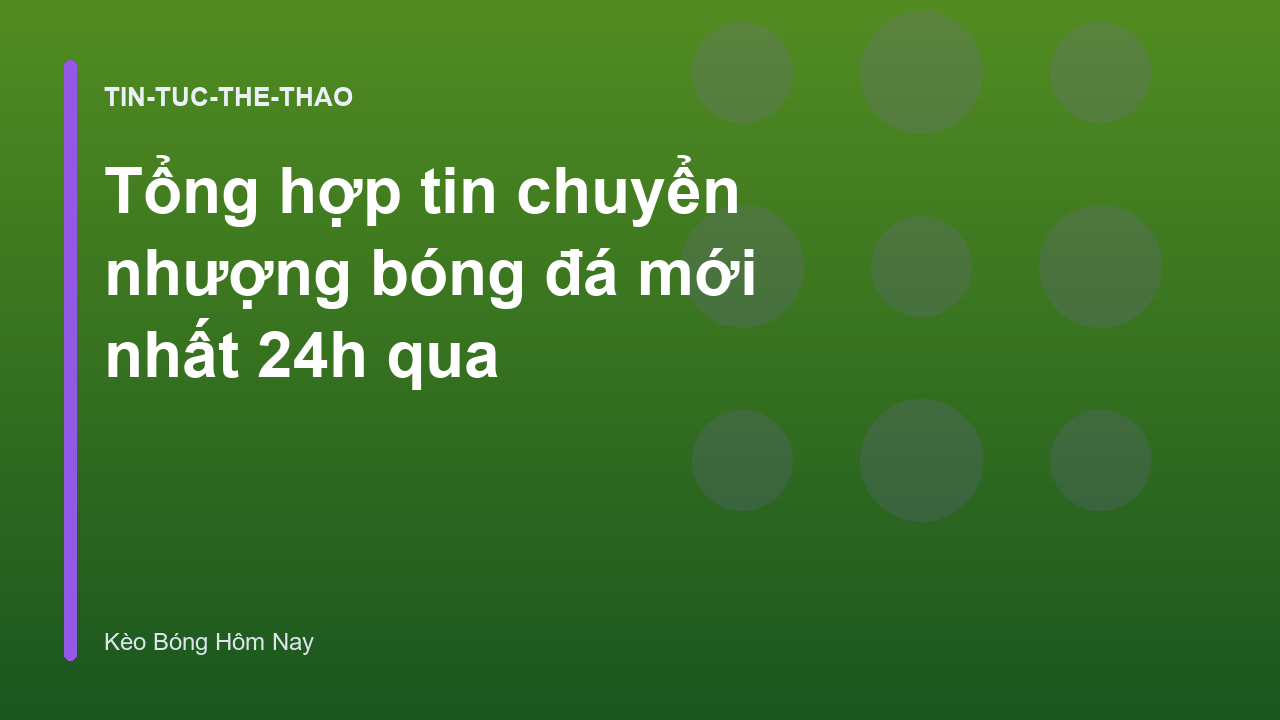 Tổng hợp tin chuyển nhượng bóng đá mới nhất 24h qua